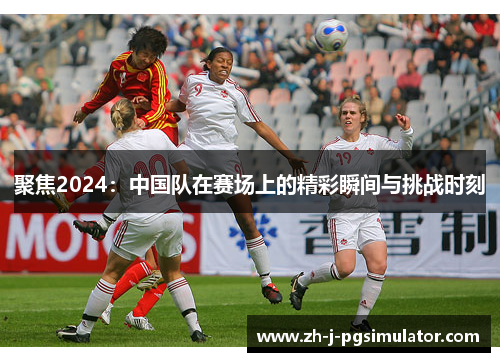 聚焦2024:中国队在赛场上的精彩瞬间与挑战时刻 聚焦2024:中国队在赛场上的精彩瞬间与挑战时刻