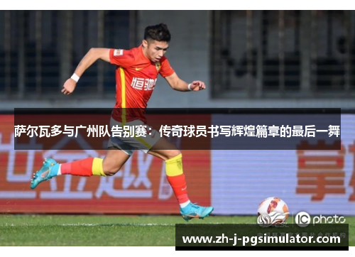 萨尔瓦多与广州队告别赛:传奇球员书写辉煌篇章的最后一舞 萨尔瓦多与广州队告别赛:传奇球员书写辉煌篇章的最后一舞