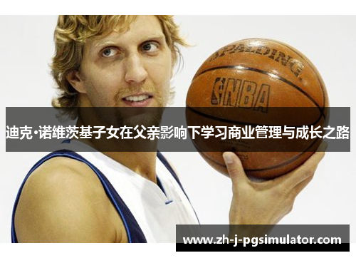 迪克·诺维茨基子女在父亲影响下学习商业管理与成长之路 迪克·诺维茨基子女在父亲影响下学习商业管理与成长之路