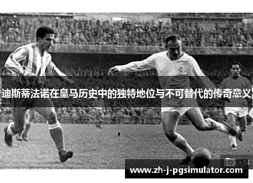迪斯蒂法诺在皇马历史中的独特地位与不可替代的传奇意义 迪斯蒂法诺在皇马历史中的独特地位与不可替代的传奇意义