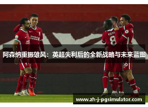 阿森纳重振雄风:英超失利后的全新战略与未来蓝图 阿森纳重振雄风:英超失利后的全新战略与未来蓝图
