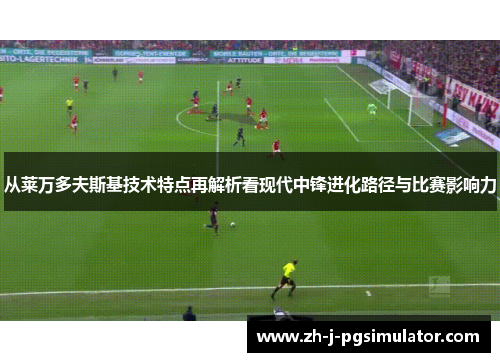 从莱万多夫斯基技术特点再解析看现代中锋进化路径与比赛影响力