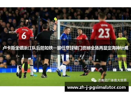 卢卡斯坐镇浙江队后防如铁一脚任意球破门震撼全场再显定海神针威