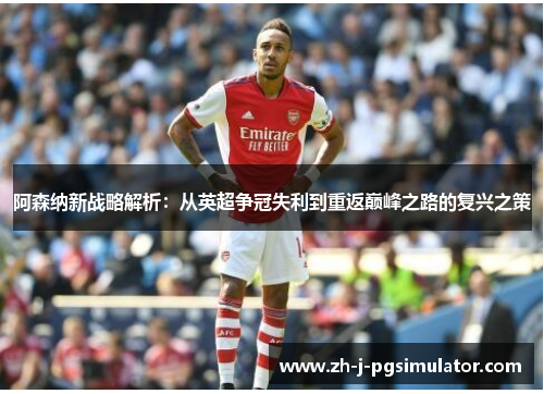 阿森纳新战略解析：从英超争冠失利到重返巅峰之路的复兴之策