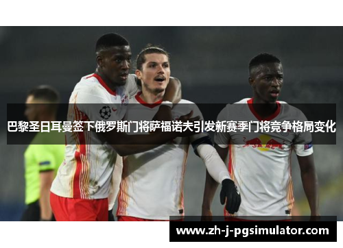 巴黎圣日耳曼签下俄罗斯门将萨福诺夫引发新赛季门将竞争格局变化